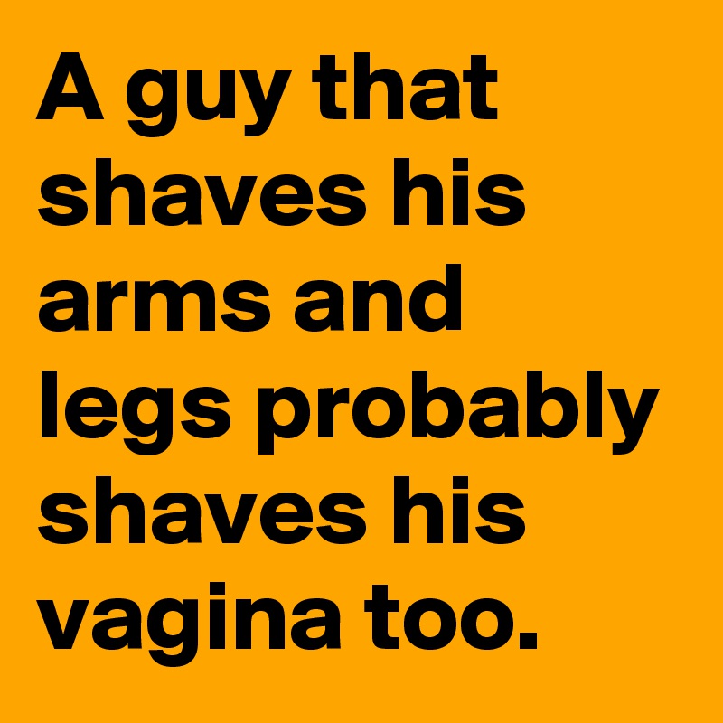 A guy that shaves his arms and legs probably shaves his vagina too.