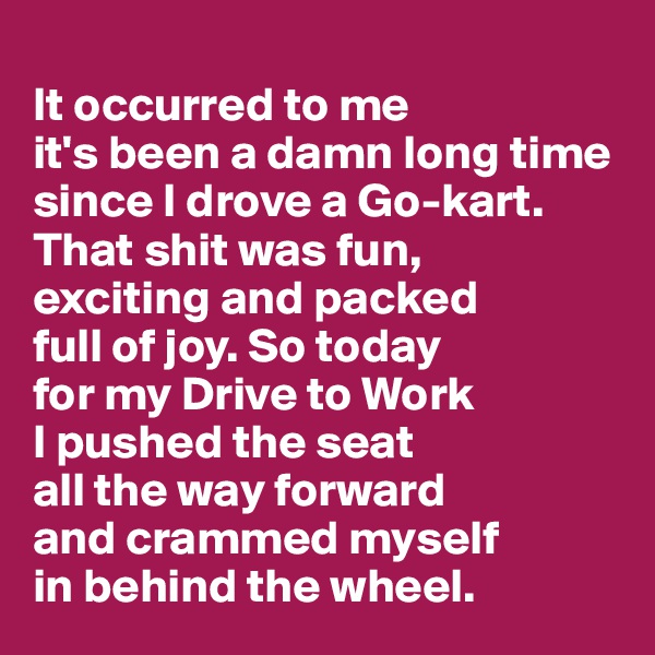 
It occurred to me 
it's been a damn long time since I drove a Go-kart. That shit was fun, 
exciting and packed 
full of joy. So today 
for my Drive to Work 
I pushed the seat 
all the way forward 
and crammed myself 
in behind the wheel.