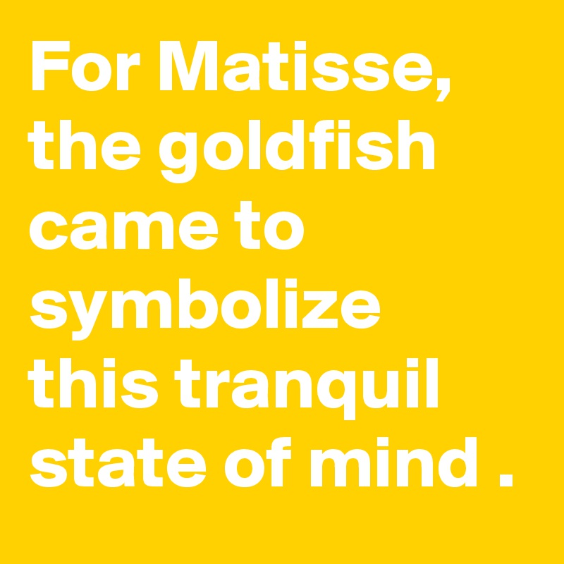For Matisse, the goldfish came to symbolize this tranquil state of mind .