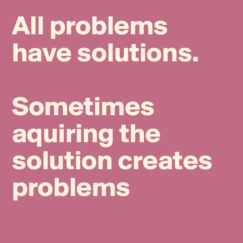 All problems have solutions. 

Sometimes 
aquiring the solution creates problems
