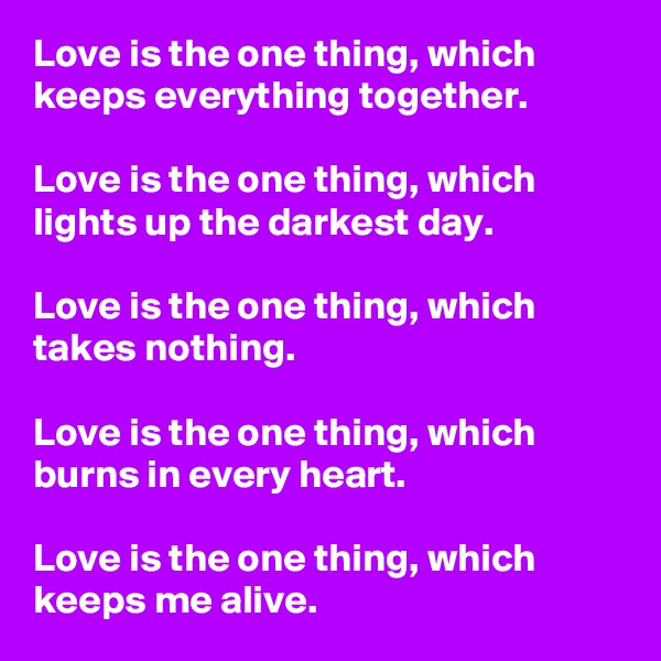Love is the one thing, which keeps everything together.

Love is the one thing, which lights up the darkest day.

Love is the one thing, which takes nothing.

Love is the one thing, which burns in every heart.

Love is the one thing, which keeps me alive.
