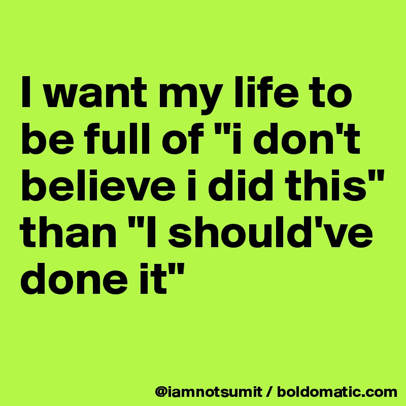 
I want my life to be full of "i don't believe i did this" than "I should've done it"
