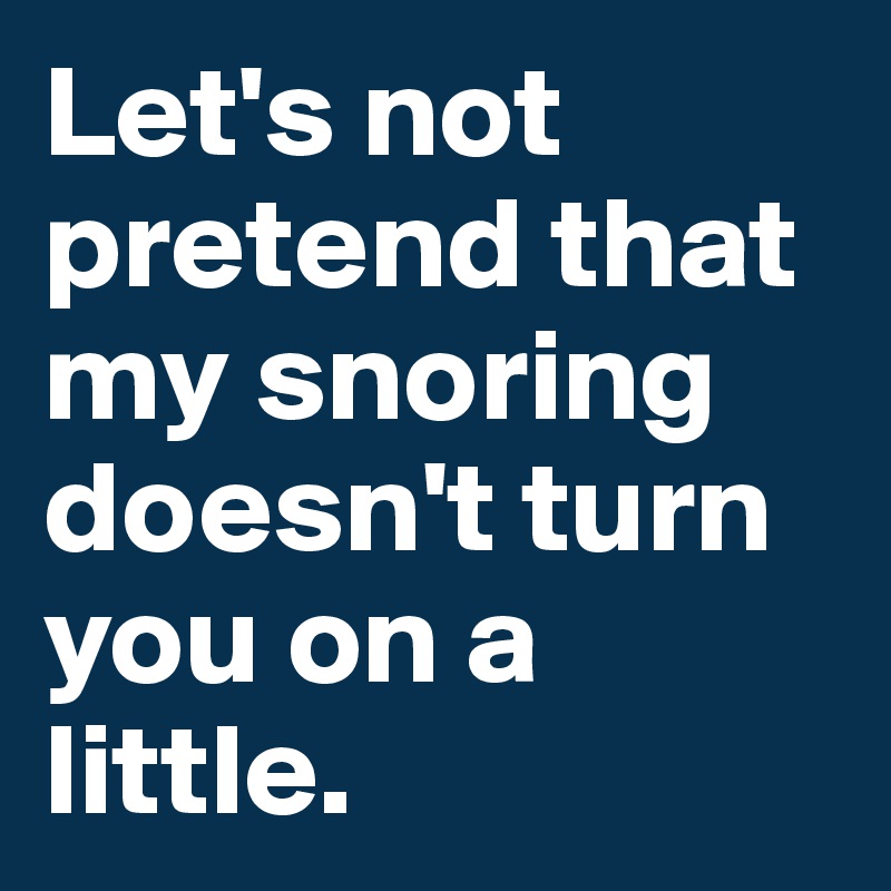Let's not pretend that my snoring doesn't turn you on a little.
