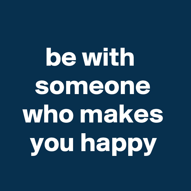 
be with 
someone who makes you happy
