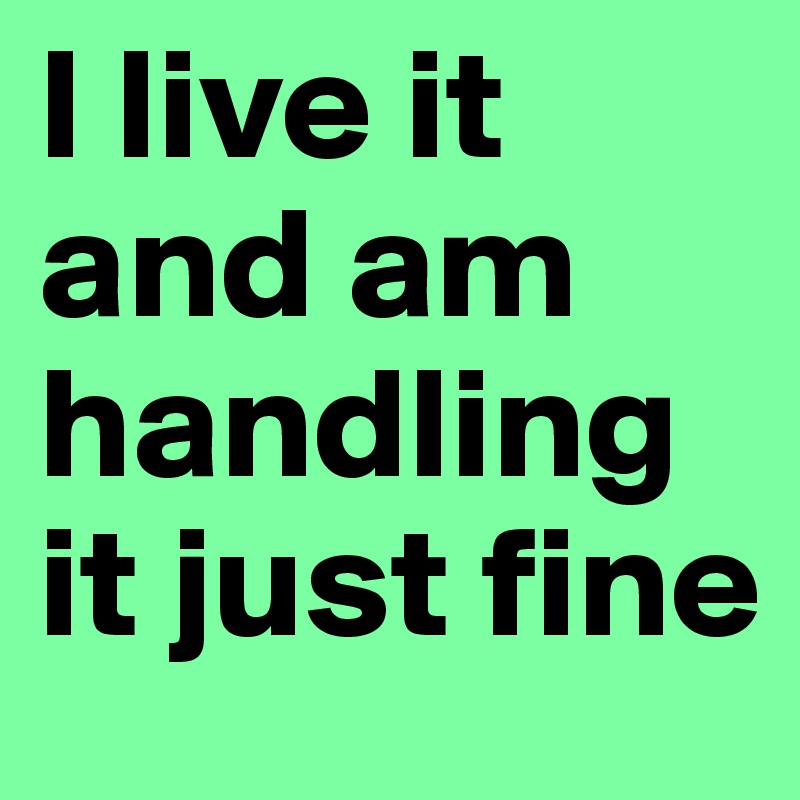 I live it and am handling it just fine