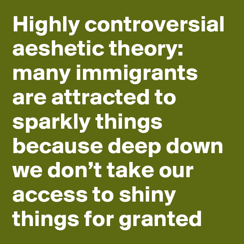 Highly controversial aeshetic theory: many immigrants are attracted to sparkly things because deep down we don’t take our access to shiny things for granted