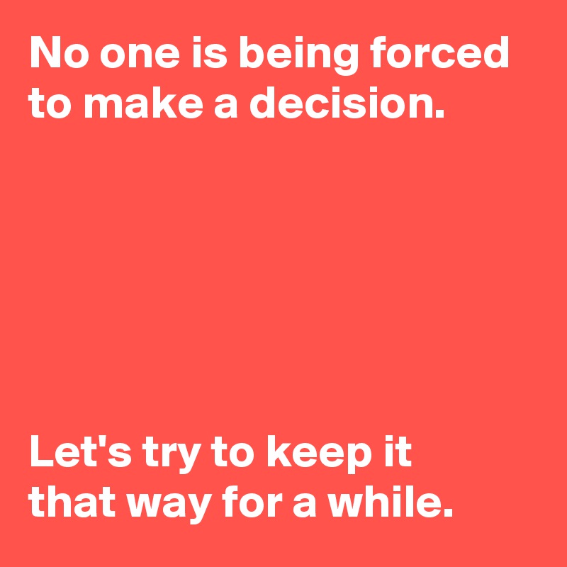 No one is being forced to make a decision.






Let's try to keep it 
that way for a while.