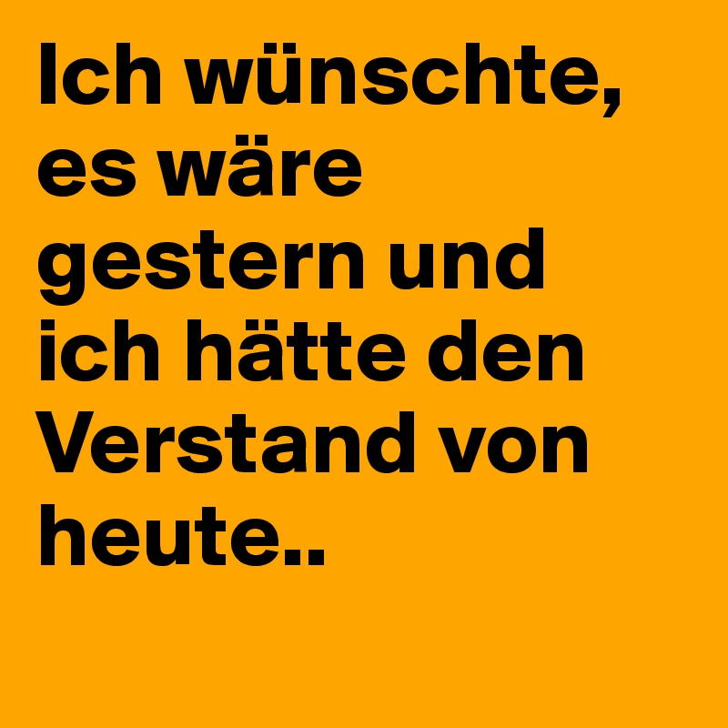 Ich wünschte, es wäre gestern und ich hätte den Verstand von heute.. 
