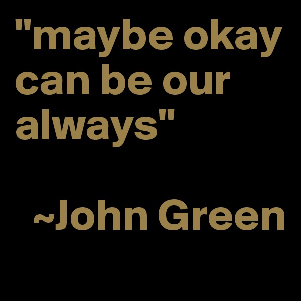 "maybe okay can be our always"
       
  ~John Green