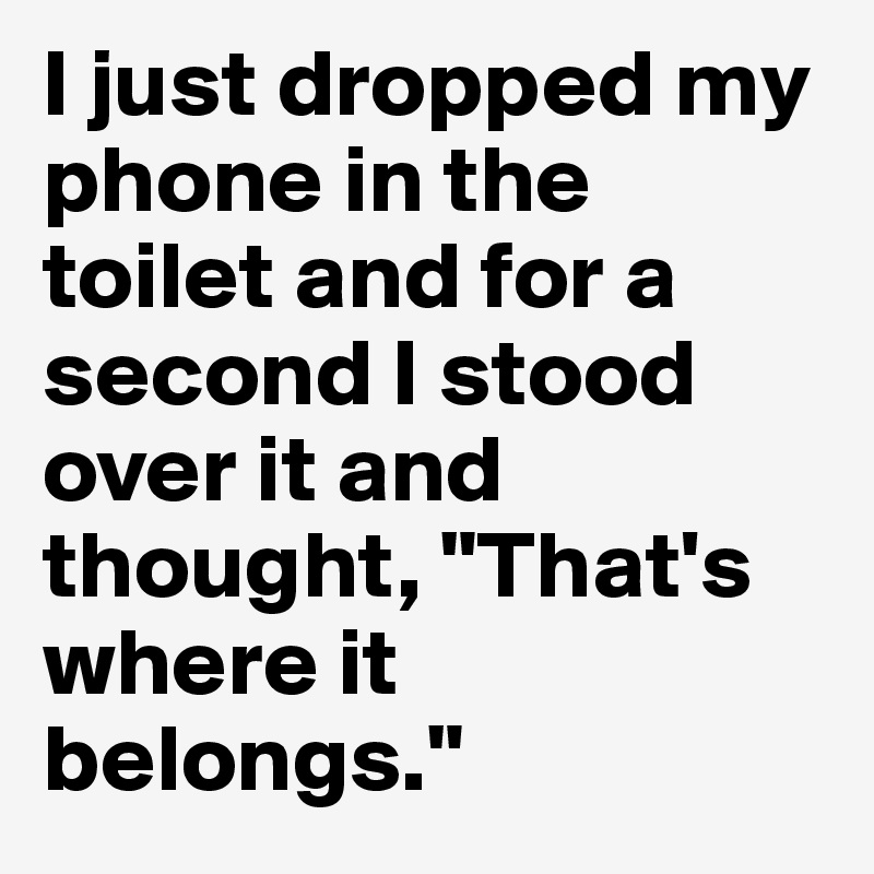 I just dropped my phone in the toilet and for a second I stood over it and thought, "That's where it belongs."