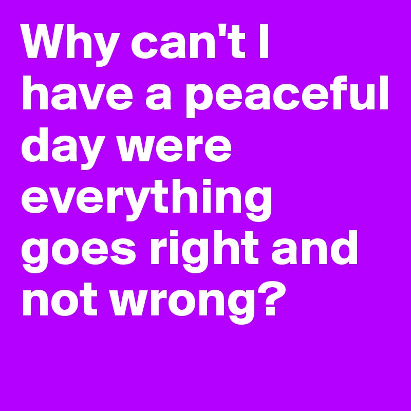 Why can't I have a peaceful day were everything goes right and not wrong?
