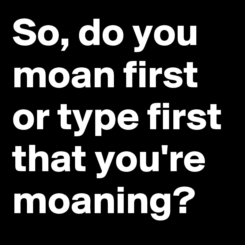 So, do you moan first or type first that you're moaning?