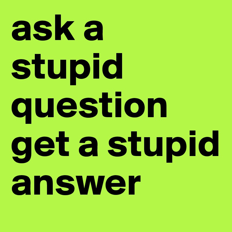 ask a stupid question get a stupid answer 