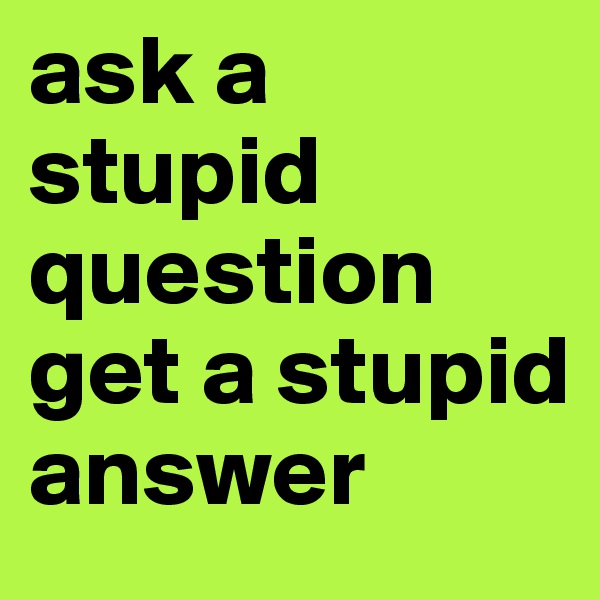 ask a stupid question get a stupid answer 