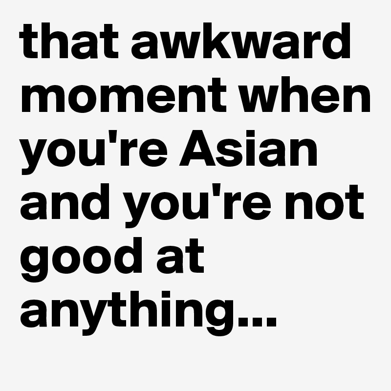 that awkward moment when you're Asian and you're not good at anything...