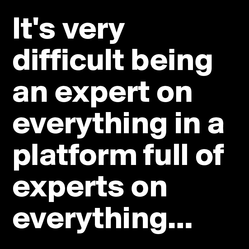 It's very difficult being an expert on everything in a platform full of experts on everything...