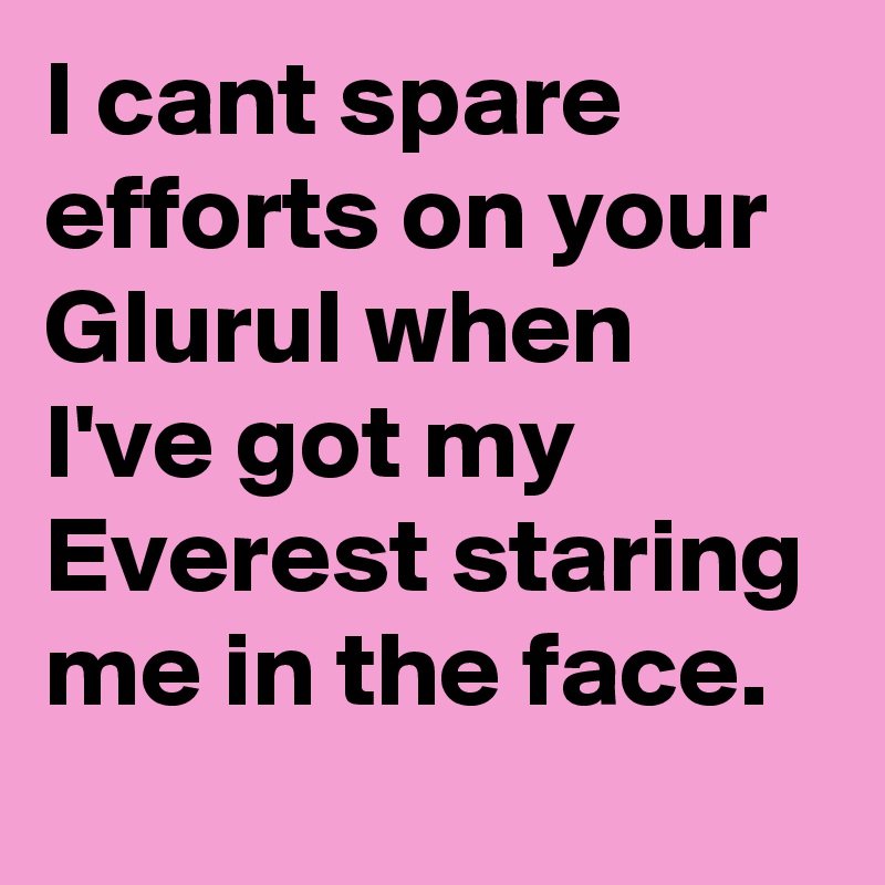 I cant spare efforts on your Glurul when I've got my Everest staring me in the face. 