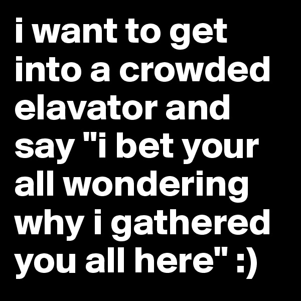 i want to get into a crowded elavator and say "i bet your all wondering why i gathered you all here" :)