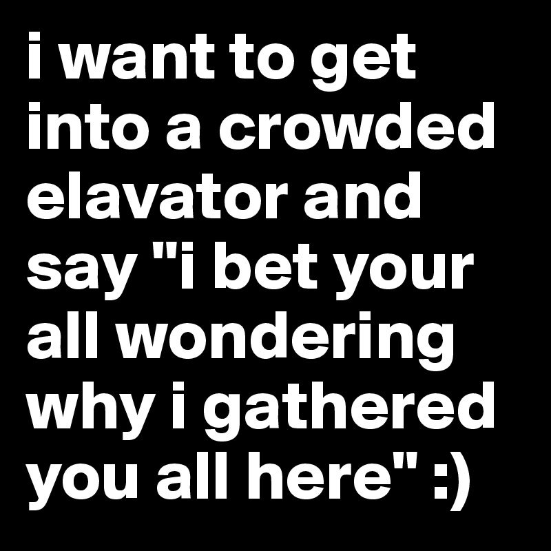 i want to get into a crowded elavator and say "i bet your all wondering why i gathered you all here" :)