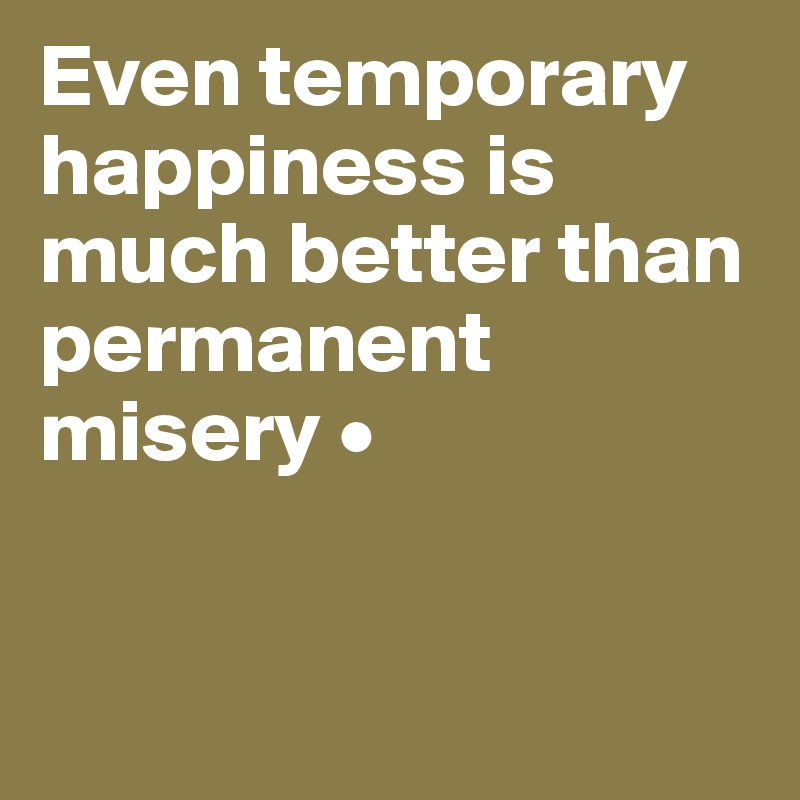 Even temporary happiness is much better than permanent misery •


