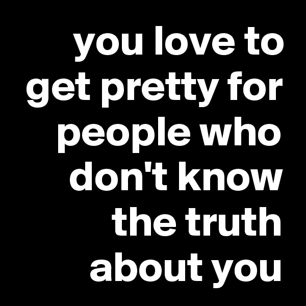 you love to get pretty for people who don't know the truth about you