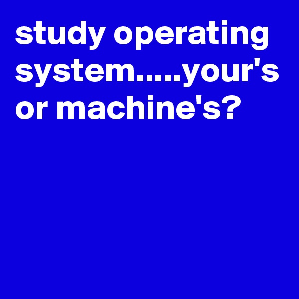 study operating system.....your's or machine's?