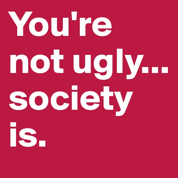 You're not ugly...
society is.