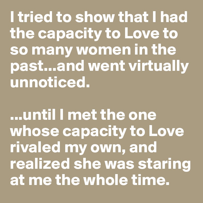 I tried to show that I had the capacity to Love to so many women in the past...and went virtually unnoticed.

...until I met the one whose capacity to Love rivaled my own, and realized she was staring at me the whole time.