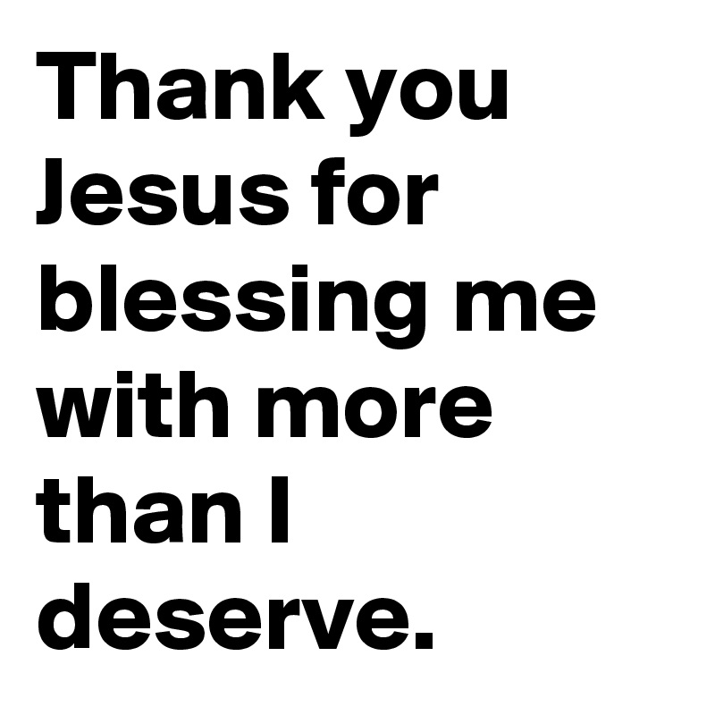 Thank you Jesus for blessing me with more than I deserve.