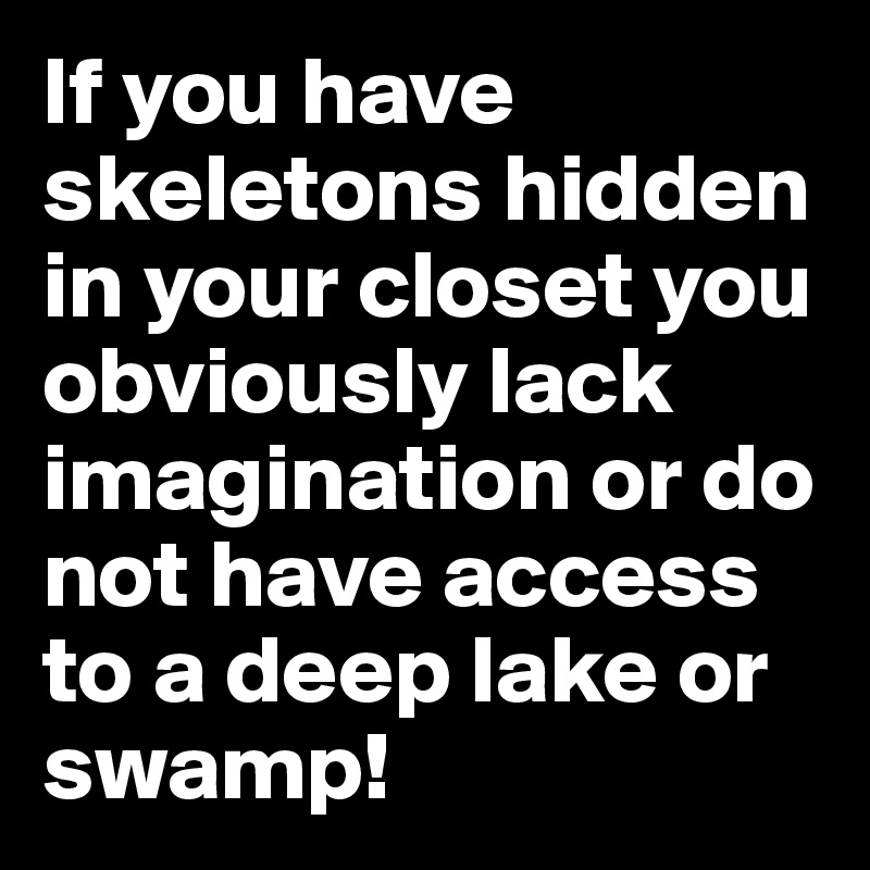 If you have skeletons hidden in your closet you obviously lack imagination or do not have access to a deep lake or swamp!