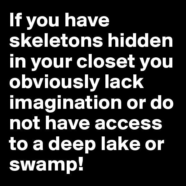 If you have skeletons hidden in your closet you obviously lack imagination or do not have access to a deep lake or swamp!
