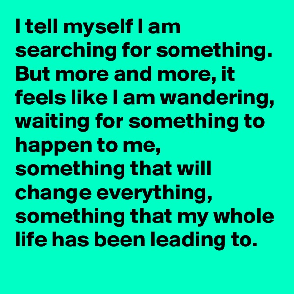 I tell myself I am searching for something. But more and more, it feels like I am wandering, waiting for something to happen to me, something that will change everything, something that my whole life has been leading to.