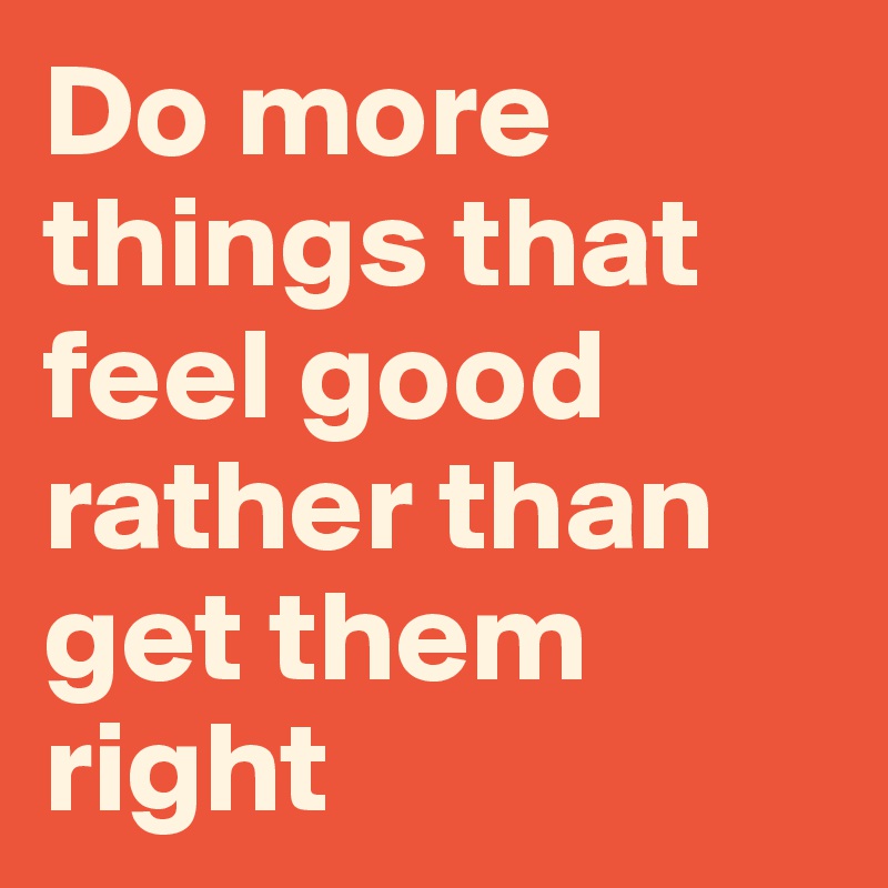 Do more things that feel good rather than get them right