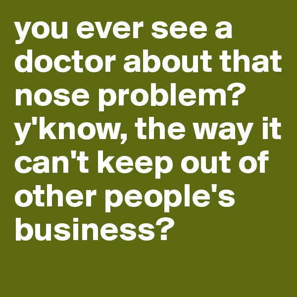 you ever see a doctor about that nose problem? y'know, the way it can't keep out of other people's business?