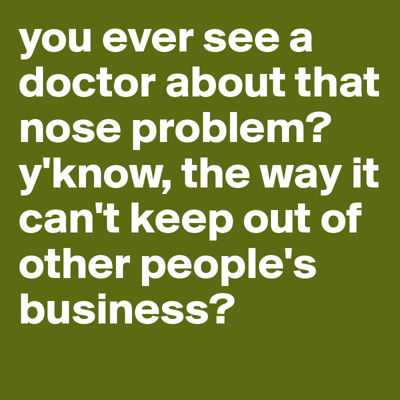 you ever see a doctor about that nose problem? y'know, the way it can't keep out of other people's business?