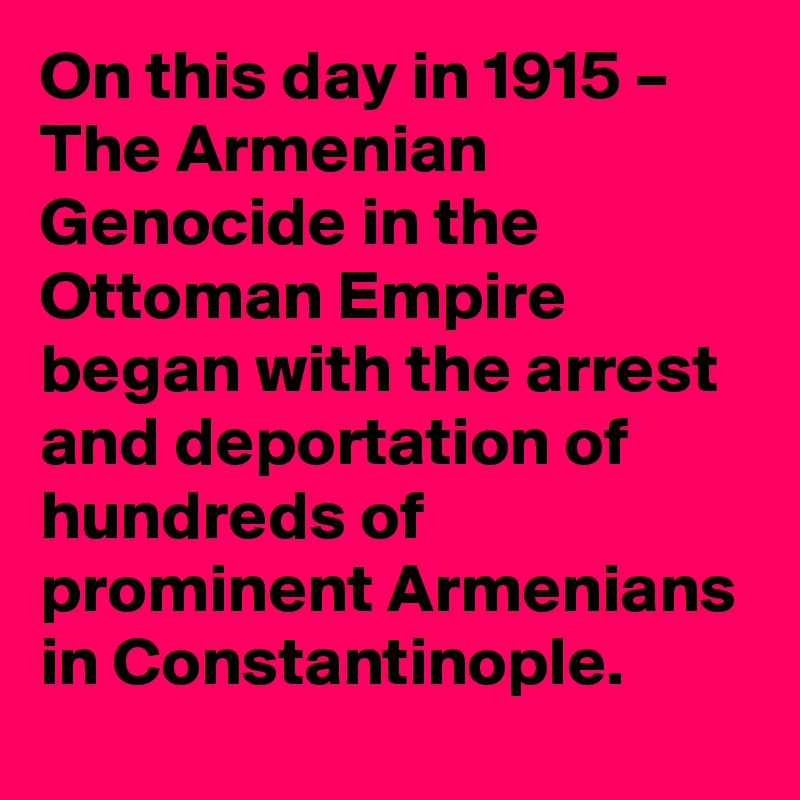 On this day in 1915 – The Armenian Genocide in the Ottoman Empire began with the arrest and deportation of hundreds of prominent Armenians in Constantinople.