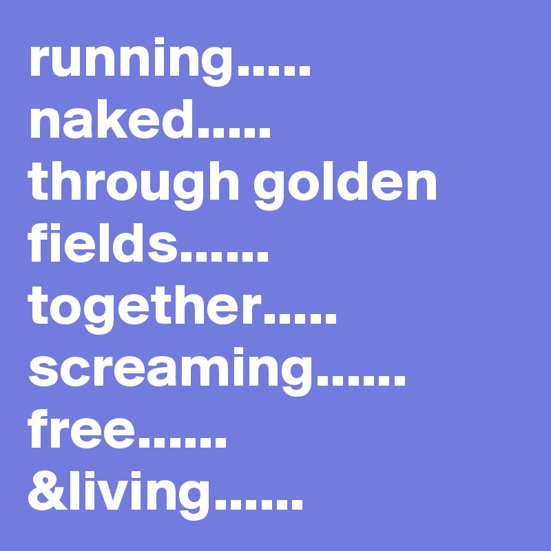 running..... naked.....
through golden fields......
together.....
screaming......
free......
&living...... 