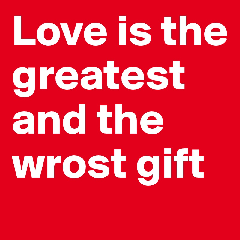 Love is the greatest and the wrost gift