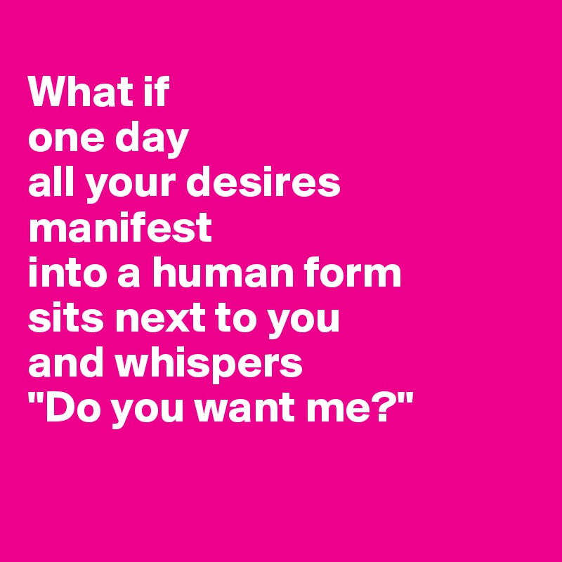 
What if 
one day
all your desires
manifest 
into a human form 
sits next to you
and whispers
"Do you want me?"

