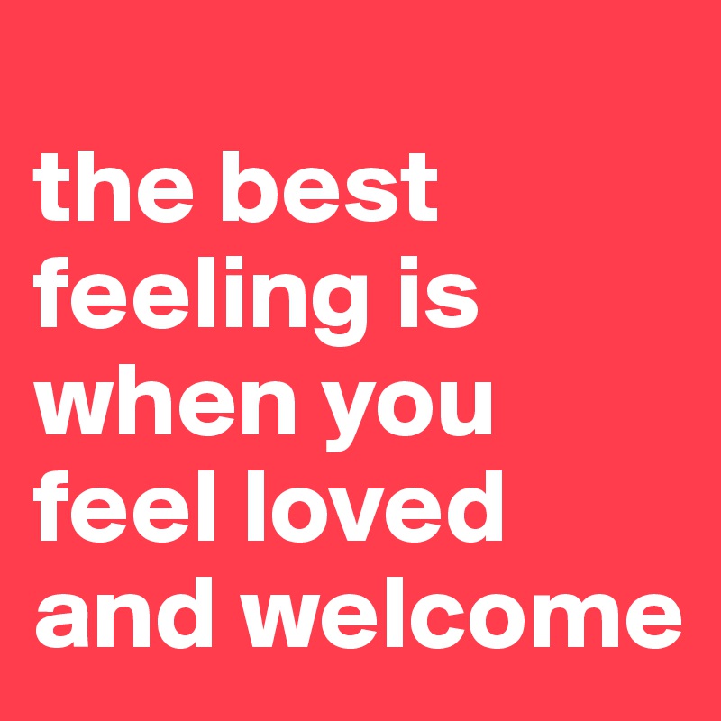 
the best feeling is when you feel loved and welcome 