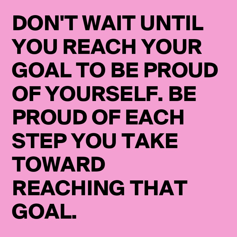 DON'T WAIT UNTIL YOU REACH YOUR GOAL TO BE PROUD OF YOURSELF. BE PROUD OF EACH STEP YOU TAKE TOWARD REACHING THAT GOAL. 