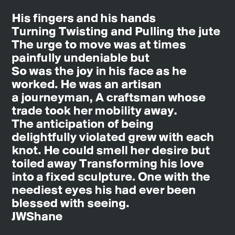 His fingers and his hands
Turning Twisting and Pulling the jute
The urge to move was at times
painfully undeniable but
So was the joy in his face as he worked. He was an artisan
a journeyman, A craftsman whose trade took her mobility away.
The anticipation of being delightfully violated grew with each knot. He could smell her desire but toiled away Transforming his love into a fixed sculpture. One with the neediest eyes his had ever been
blessed with seeing.
JWShane