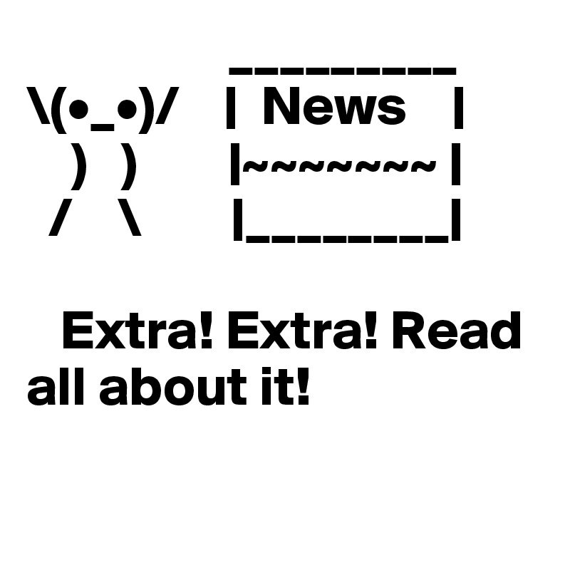                   _________
\(•_•)/    |  News    |
    )   )        |~~~~~~~ |
  /    \        |________|

   Extra! Extra! Read all about it!

