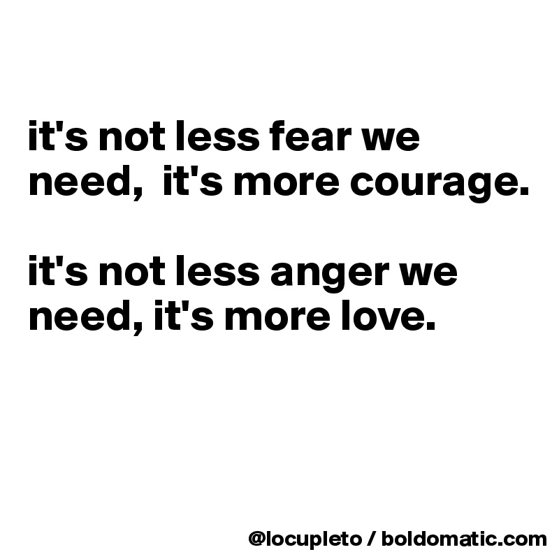 

it's not less fear we need,  it's more courage.

it's not less anger we need, it's more love.



