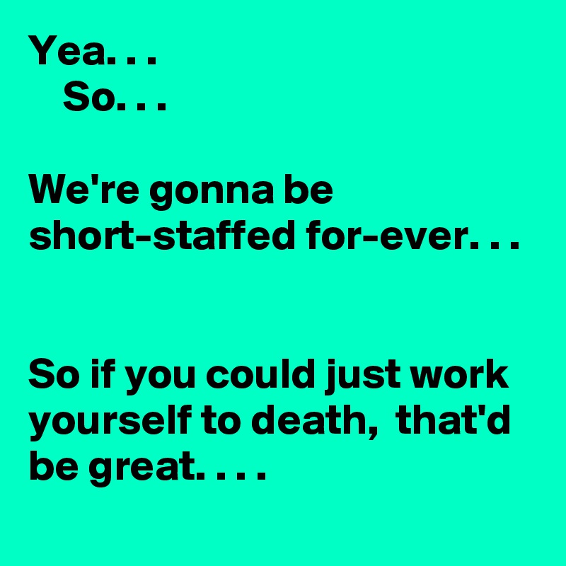 Yea. . . 
    So. . . 

We're gonna be short-staffed for-ever. . .
  

So if you could just work yourself to death,  that'd be great. . . . 