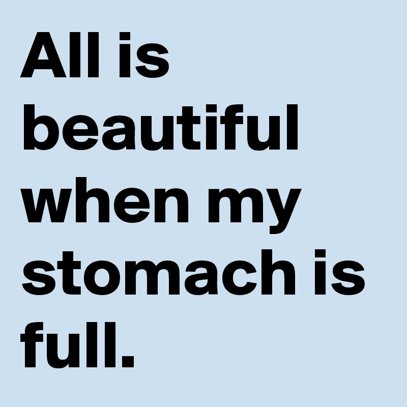 All is beautiful when my stomach is full.