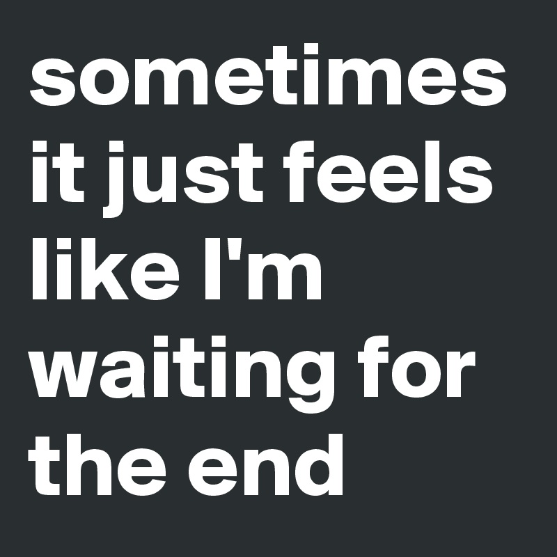 sometimes it just feels like I'm waiting for the end