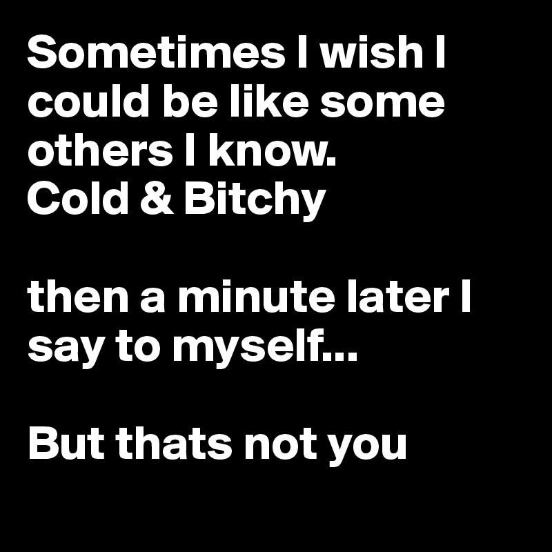 Sometimes I wish I could be like some others I know.
Cold & Bitchy

then a minute later I say to myself...

But thats not you

