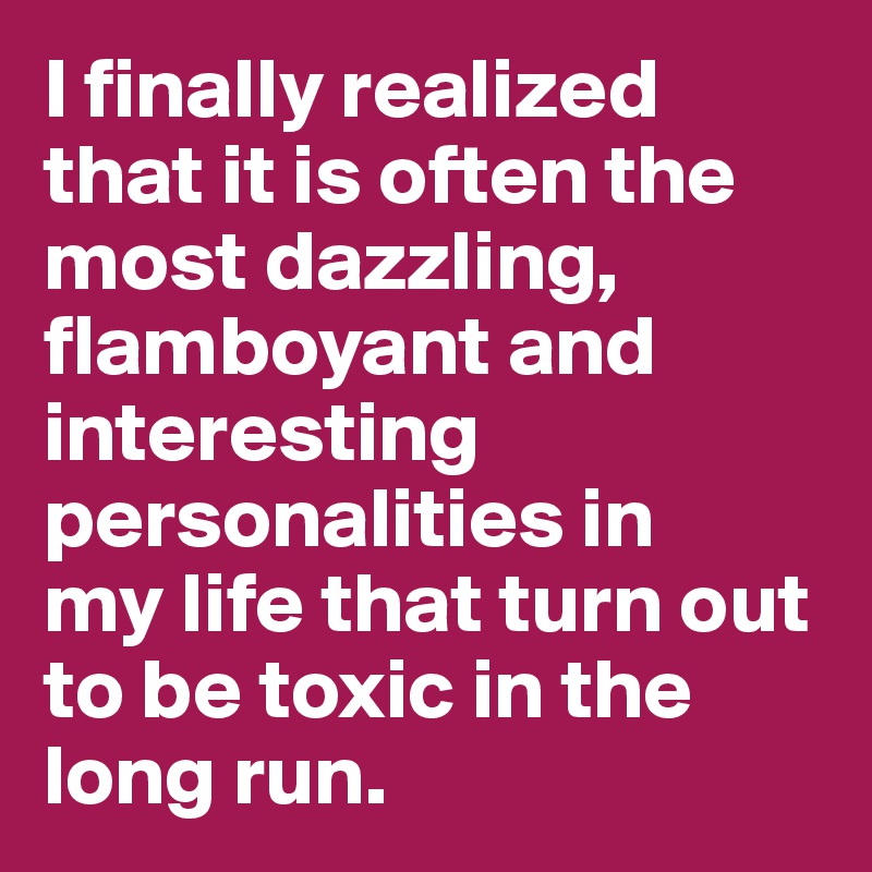 I finally realized that it is often the most dazzling, flamboyant and interesting personalities in 
my life that turn out to be toxic in the long run.