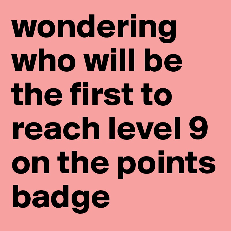 wondering who will be the first to reach level 9 on the points badge 